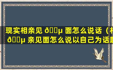 现实相亲见 🐵 面怎么说话（相 🐵 亲见面怎么说以自己为话题的开场）